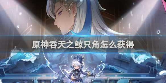 原神吞天之鲸只角获得方法-原神吞天之鲸只角如何获得